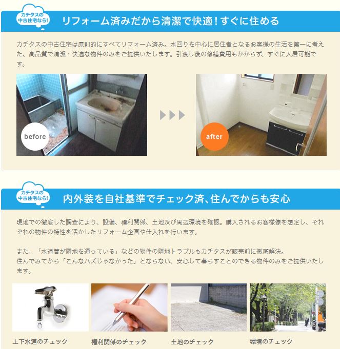 カチタスは買い取ってくれる家の幅が広い カチタスは低価格な物件の買取再販をメイン事業としています。 そのため、高級な築浅物件よりも少し古めの戸建てのほうが好んで仕入れるのです。 築30年超の古い物件だと、業者によっては「再販できない」と断られる可能性も高いです。 こうした物件でもカチタスなら、取り敢えず買取にチャレンジしてくれます。 相続した不要物件を処分する際にも、カチタスは重宝しますよ！ 買取の幅が広いのはリフォームに絶対的な自信があるから 雨漏りがしているような物件も、カチタスが買い取ったケースは多々あります。 他社なら断られるような物件もカチタスが買い取ってくれるのは、仕入れ後のリフォームに絶対的な自信を持っているからです。