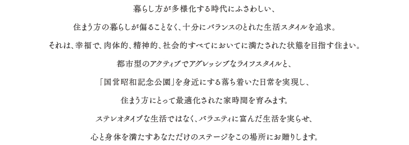 暮らし方が多様化する時代にふさわしい、住まう方の暮らしが偏ることなく、十分にバランスのとれた生活スタイルを追求。それは、幸福で、肉体的、精神的、社会的すべてにおいてに満たされた状態を目指す住まい。都市型のアクティブでアグレッシブなライフスタイルと、「国営昭和記念公園」を身近にする落ち着いた日常を実現し、住まう方にとって最適化された家時間を育みます。ステレオタイプな生活ではなく、バラエティに富んだ生活を実らせ、心と身体を満たすあなただけのステージをこの場所にお贈りします。