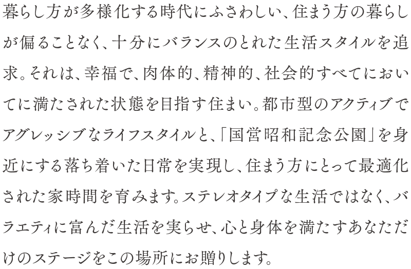 暮らし方が多様化する時代にふさわしい、住まう方の暮らしが偏ることなく、十分にバランスのとれた生活スタイルを追求。それは、幸福で、肉体的、精神的、社会的すべてにおいてに満たされた状態を目指す住まい。都市型のアクティブでアグレッシブなライフスタイルと、「国営昭和記念公園」を身近にする落ち着いた日常を実現し、住まう方にとって最適化された家時間を育みます。ステレオタイプな生活ではなく、バラエティに富んだ生活を実らせ、心と身体を満たすあなただけのステージをこの場所にお贈りします。