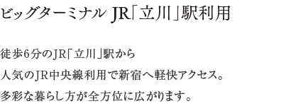 ビッグターミナル JR「立川」駅利用 ／ 徒歩6分のJR「立川」駅から人気のJR中央線利用で新宿へ軽快アクセス。多彩な暮らし方が全方位に広がります。