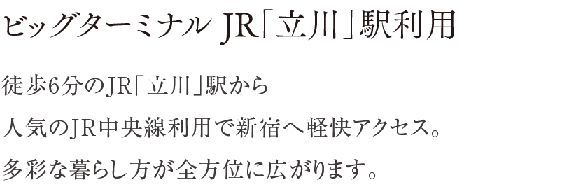 ビッグターミナル JR「立川」駅利用 ／ 徒歩6分のJR「立川」駅から人気のJR中央線利用で新宿へ軽快アクセス。多彩な暮らし方が全方位に広がります。