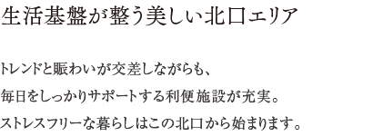 生活基盤が整う美しい北口エリア ／ トレンドと賑わいが交差しながらも、毎日をしっかりサポートする利便施設が充実。ストレスフリーな暮らしはこの北口から始まります。