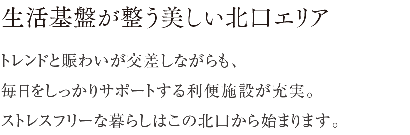 生活基盤が整う美しい北口エリア ／ トレンドと賑わいが交差しながらも、毎日をしっかりサポートする利便施設が充実。ストレスフリーな暮らしはこの北口から始まります。