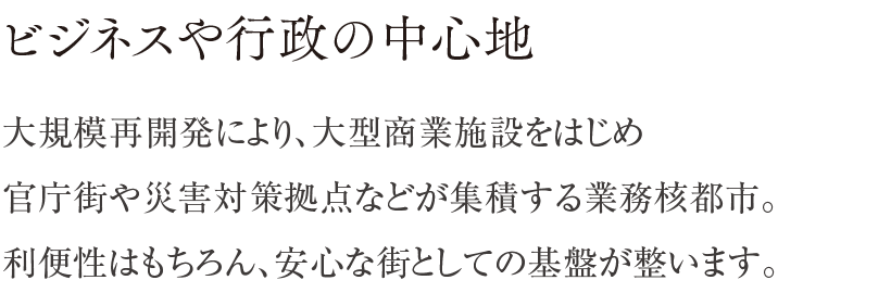 ビジネスや行政の中心地 ／ 大規模再開発により、大型商業施設をはじめ官庁街や災害対策拠点などが集積する業務核都市。利便性はもちろん、安心な街としての基盤が整います。