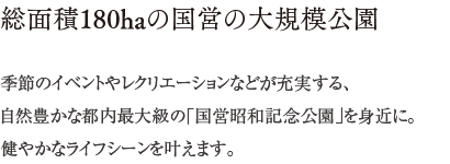 総面積180haの国営の大規模公園 ／ 季節のイベントやレクリエーションなどが充実する、自然豊かな都内最大級の「国営昭和記念公園」を身近に。健やかなライフシーンを叶えます。