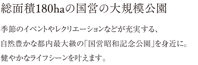 総面積180haの国営の大規模公園 ／ 季節のイベントやレクリエーションなどが充実する、自然豊かな都内最大級の「国営昭和記念公園」を身近に。健やかなライフシーンを叶えます。