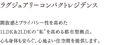 ラグジュアリーコンパクトレジデンス ／ 開放感とプライバシー性を高めた1LDK＆2LDKの“私”を高める都市型拠点。心も身体も安らぐ、心地よい住空間を提供します。