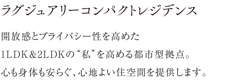 ラグジュアリーコンパクトレジデンス ／ 開放感とプライバシー性を高めた1LDK＆2LDKの“私”を高める都市型拠点。心も身体も安らぐ、心地よい住空間を提供します。