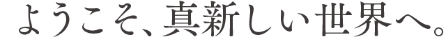 ようこそ、真新しい世界へ。