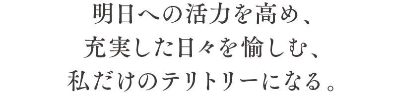 明日への活力を高め、充実した日々を愉しむ、私だけのテリトリーになる。