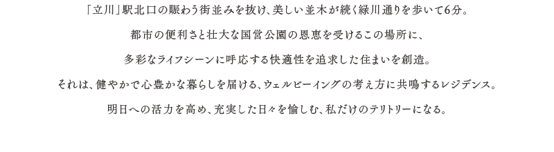 「立川」駅北口の賑わう街並みを抜け、美しい並木が続く緑川通りを歩いて6分。都市の便利さと壮大な国営公園の恩恵を受けるこの場所に、多彩なライフシーンに呼応する快適性を追求した住まいを創造。それは、健やかで心豊かな暮らしを届ける、ウェルビーイングの考え方に共鳴するレジデンス。明日への活力を高め、充実した日々を愉しむ、私だけのテリトリーになる。