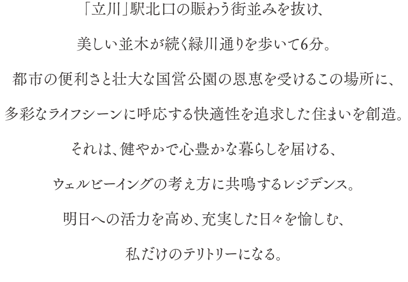 「立川」駅北口の賑わう街並みを抜け、美しい並木が続く緑川通りを歩いて6分。都市の便利さと壮大な国営公園の恩恵を受けるこの場所に、多彩なライフシーンに呼応する快適性を追求した住まいを創造。それは、健やかで心豊かな暮らしを届ける、ウェルビーイングの考え方に共鳴するレジデンス。明日への活力を高め、充実した日々を愉しむ、私だけのテリトリーになる。