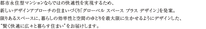 都市永住型マンションならではの快適性を実現するため、新しいデザインアプローチの住まいづくり「グローベル スペース プラス デザイン」を発案。限りあるスペースに、暮らしの効率性と空間のゆとりを最大限に生かせるようにデザインした、“賢く快適に広々と暮らす住まい”をお届けします。