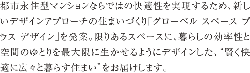 都市永住型マンションならではの快適性を実現するため、新しいデザインアプローチの住まいづくり「グローベル スペース プラス デザイン」を発案。限りあるスペースに、暮らしの効率性と空間のゆとりを最大限に生かせるようにデザインした、“賢く快適に広々と暮らす住まい”をお届けします。